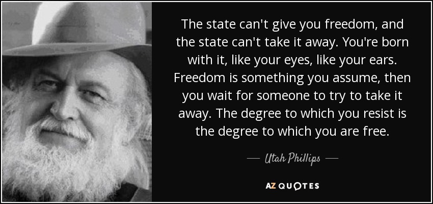 The state can't give you freedom, and the state can't take it away. You're born with it, like your eyes, like your ears. Freedom is something you assume, then you wait for someone to try to take it away. The degree to which you resist is the degree to which you are free. - Utah Phillips