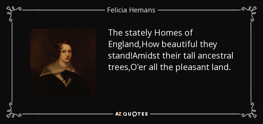 The stately Homes of England,How beautiful they stand!Amidst their tall ancestral trees,O'er all the pleasant land. - Felicia Hemans