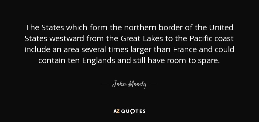 The States which form the northern border of the United States westward from the Great Lakes to the Pacific coast include an area several times larger than France and could contain ten Englands and still have room to spare. - John Moody