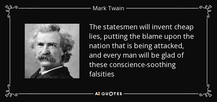 The statesmen will invent cheap lies, putting the blame upon the nation that is being attacked, and every man will be glad of these conscience-soothing falsities - Mark Twain