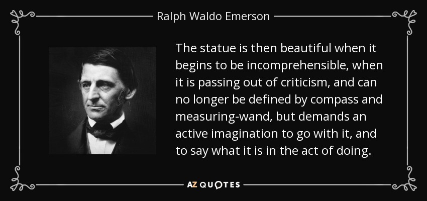 The statue is then beautiful when it begins to be incomprehensible, when it is passing out of criticism, and can no longer be defined by compass and measuring-wand, but demands an active imagination to go with it, and to say what it is in the act of doing. - Ralph Waldo Emerson