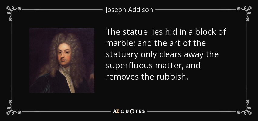 The statue lies hid in a block of marble; and the art of the statuary only clears away the superfluous matter, and removes the rubbish. - Joseph Addison