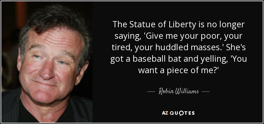 The Statue of Liberty is no longer saying, 'Give me your poor, your tired, your huddled masses.' She's got a baseball bat and yelling, 'You want a piece of me?' - Robin Williams