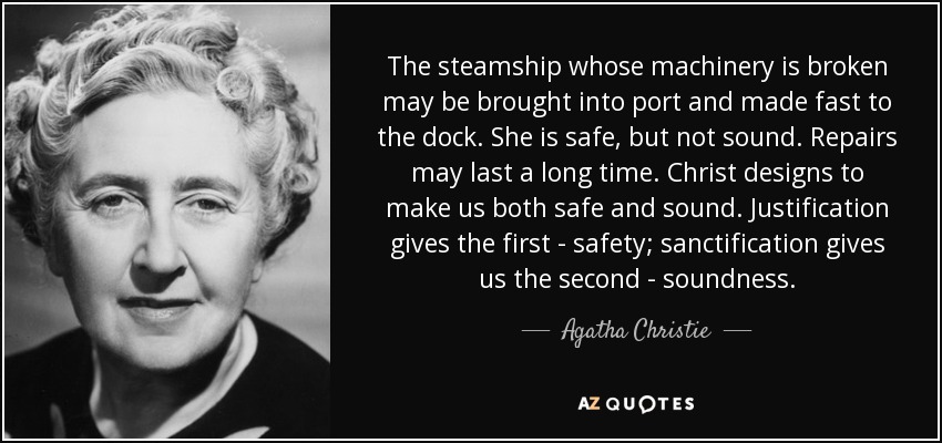 The steamship whose machinery is broken may be brought into port and made fast to the dock. She is safe, but not sound. Repairs may last a long time. Christ designs to make us both safe and sound. Justification gives the first - safety; sanctification gives us the second - soundness. - Agatha Christie