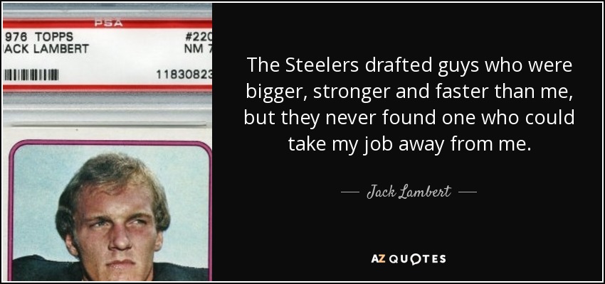 The Steelers drafted guys who were bigger, stronger and faster than me, but they never found one who could take my job away from me. - Jack Lambert