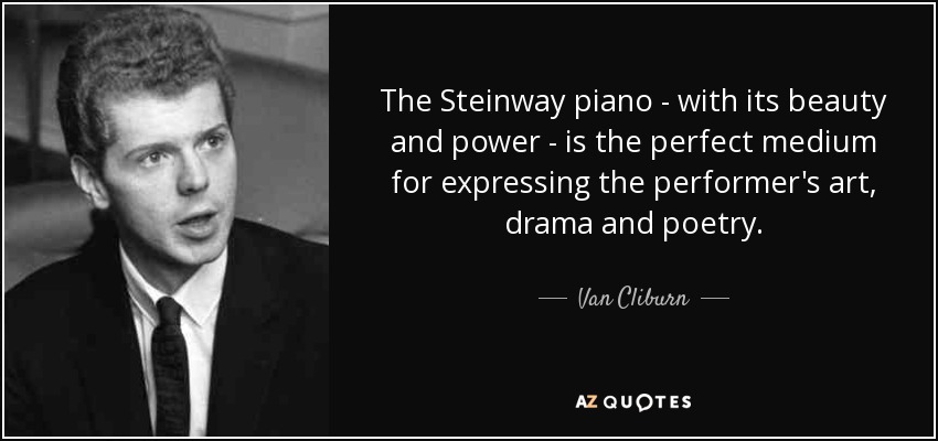 The Steinway piano - with its beauty and power - is the perfect medium for expressing the performer's art, drama and poetry. - Van Cliburn
