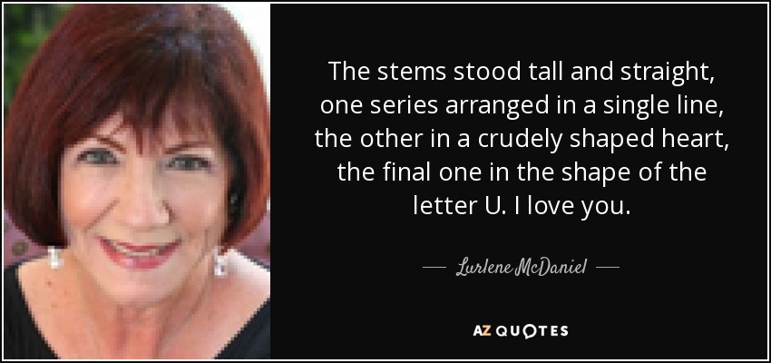 The stems stood tall and straight, one series arranged in a single line, the other in a crudely shaped heart, the final one in the shape of the letter U. I love you. - Lurlene McDaniel