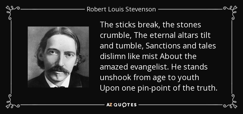The sticks break, the stones crumble, The eternal altars tilt and tumble, Sanctions and tales dislimn like mist About the amazed evangelist. He stands unshook from age to youth Upon one pin-point of the truth. - Robert Louis Stevenson