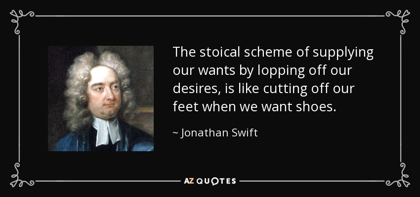 The stoical scheme of supplying our wants by lopping off our desires, is like cutting off our feet when we want shoes. - Jonathan Swift