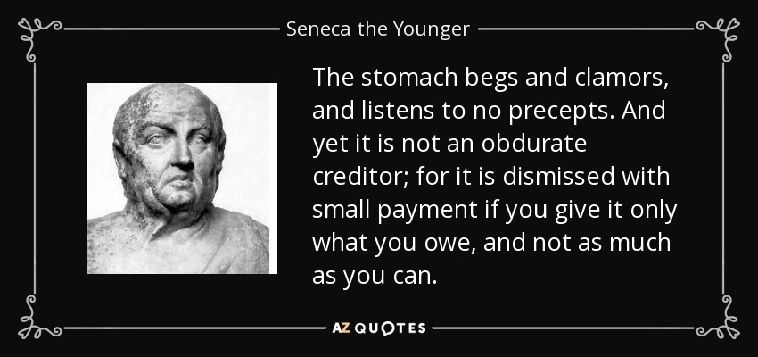 The stomach begs and clamors, and listens to no precepts. And yet it is not an obdurate creditor; for it is dismissed with small payment if you give it only what you owe, and not as much as you can. - Seneca the Younger