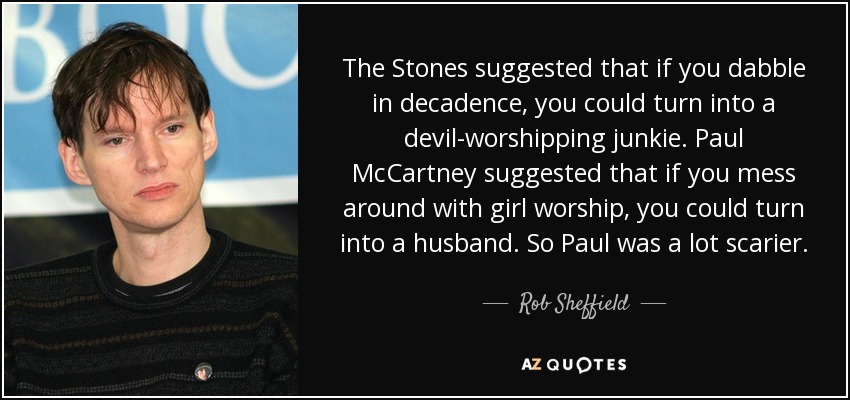 The Stones suggested that if you dabble in decadence, you could turn into a devil-worshipping junkie. Paul McCartney suggested that if you mess around with girl worship, you could turn into a husband. So Paul was a lot scarier. - Rob Sheffield