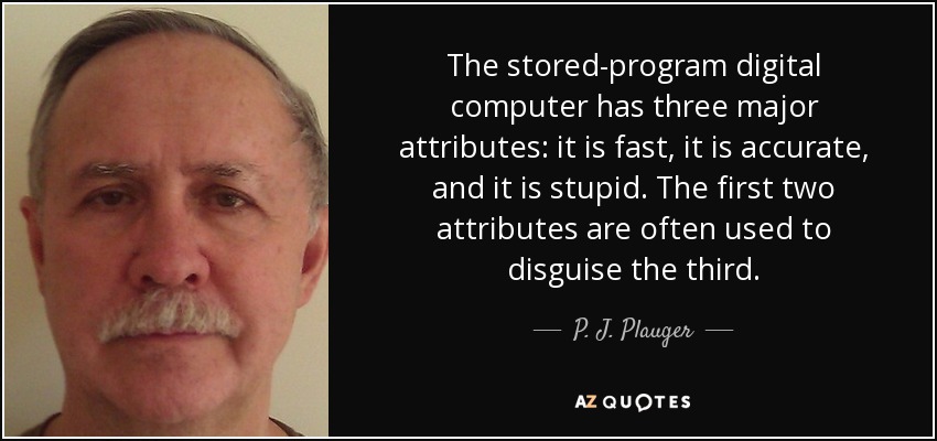 The stored-program digital computer has three major attributes: it is fast, it is accurate, and it is stupid. The first two attributes are often used to disguise the third. - P. J. Plauger
