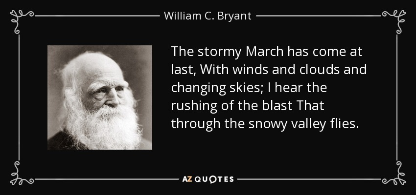 The stormy March has come at last, With winds and clouds and changing skies; I hear the rushing of the blast That through the snowy valley flies. - William C. Bryant