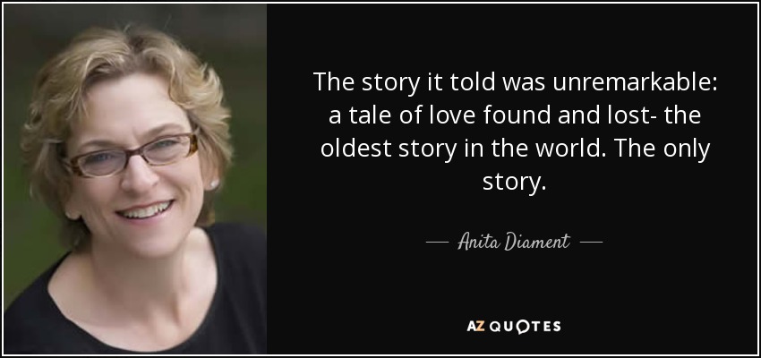 The story it told was unremarkable: a tale of love found and lost- the oldest story in the world. The only story. - Anita Diament