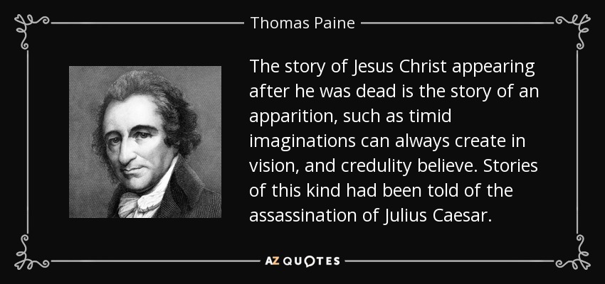 The story of Jesus Christ appearing after he was dead is the story of an apparition, such as timid imaginations can always create in vision, and credulity believe. Stories of this kind had been told of the assassination of Julius Caesar. - Thomas Paine