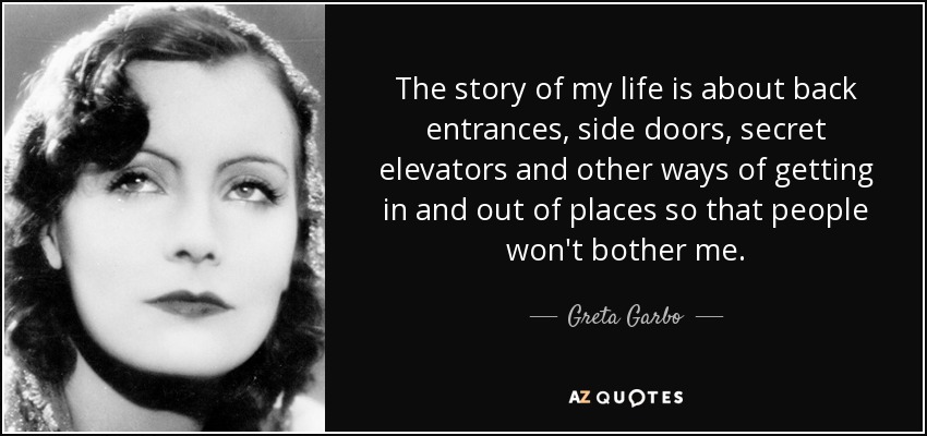 The story of my life is about back entrances, side doors, secret elevators and other ways of getting in and out of places so that people won't bother me. - Greta Garbo