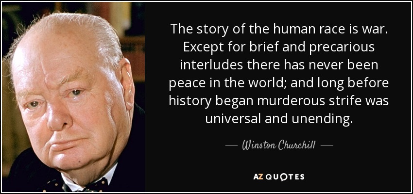 The story of the human race is war. Except for brief and precarious interludes there has never been peace in the world; and long before history began murderous strife was universal and unending. - Winston Churchill