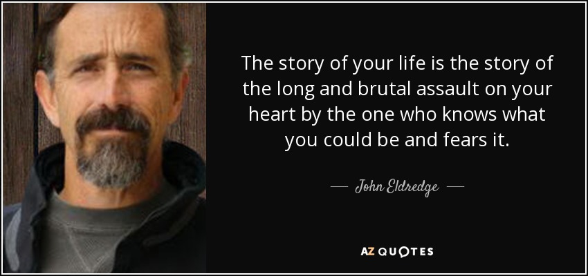The story of your life is the story of the long and brutal assault on your heart by the one who knows what you could be and fears it. - John Eldredge