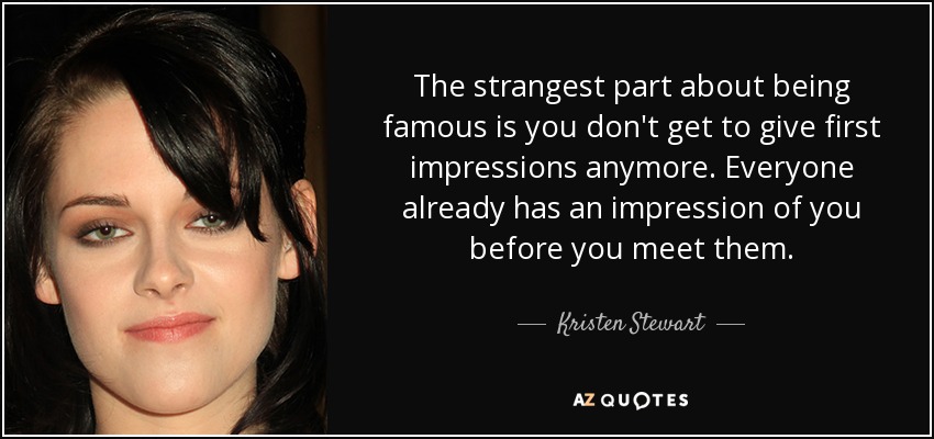 The strangest part about being famous is you don't get to give first impressions anymore. Everyone already has an impression of you before you meet them. - Kristen Stewart