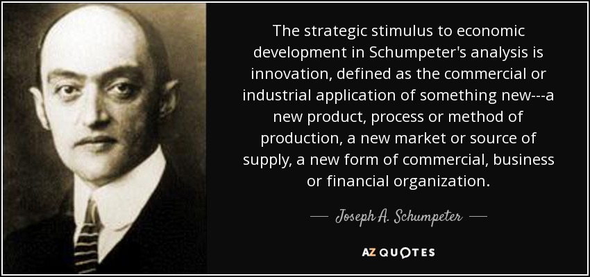 The strategic stimulus to economic development in Schumpeter's analysis is innovation, defined as the commercial or industrial application of something new---a new product, process or method of production, a new market or source of supply, a new form of commercial, business or financial organization. - Joseph A. Schumpeter