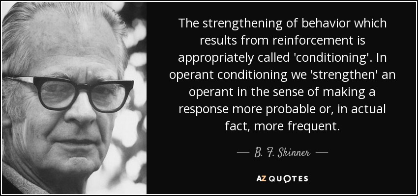 The strengthening of behavior which results from reinforcement is appropriately called 'conditioning'. In operant conditioning we 'strengthen' an operant in the sense of making a response more probable or, in actual fact, more frequent. - B. F. Skinner