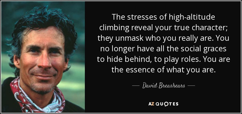 The stresses of high-altitude climbing reveal your true character; they unmask who you really are. You no longer have all the social graces to hide behind, to play roles. You are the essence of what you are. - David Breashears