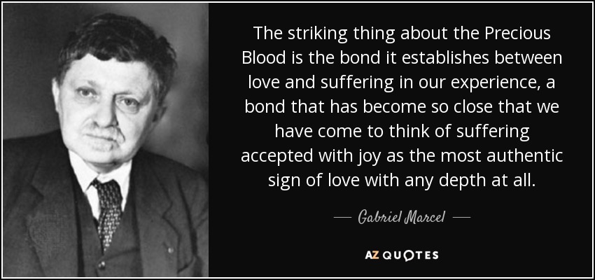 The striking thing about the Precious Blood is the bond it establishes between love and suffering in our experience, a bond that has become so close that we have come to think of suffering accepted with joy as the most authentic sign of love with any depth at all. - Gabriel Marcel