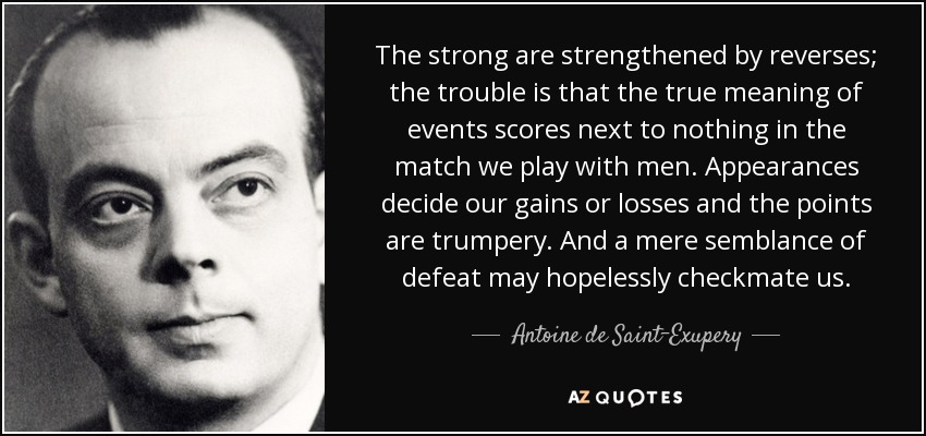 The strong are strengthened by reverses; the trouble is that the true meaning of events scores next to nothing in the match we play with men. Appearances decide our gains or losses and the points are trumpery. And a mere semblance of defeat may hopelessly checkmate us. - Antoine de Saint-Exupery