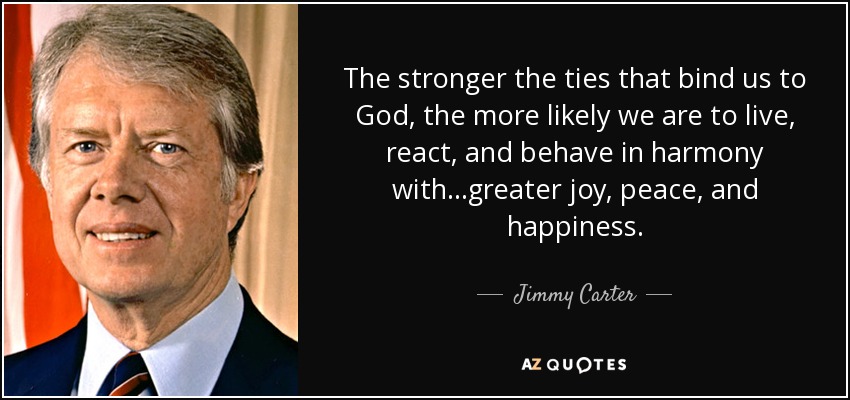 The stronger the ties that bind us to God, the more likely we are to live, react, and behave in harmony with...greater joy, peace, and happiness. - Jimmy Carter