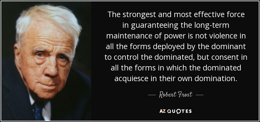 The strongest and most effective force in guaranteeing the long-term maintenance of power is not violence in all the forms deployed by the dominant to control the dominated, but consent in all the forms in which the dominated acquiesce in their own domination. - Robert Frost