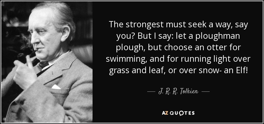 The strongest must seek a way, say you? But I say: let a ploughman plough, but choose an otter for swimming, and for running light over grass and leaf, or over snow- an Elf! - J. R. R. Tolkien