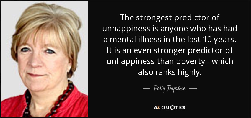 The strongest predictor of unhappiness is anyone who has had a mental illness in the last 10 years. It is an even stronger predictor of unhappiness than poverty - which also ranks highly. - Polly Toynbee