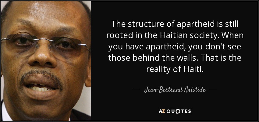 The structure of apartheid is still rooted in the Haitian society. When you have apartheid, you don't see those behind the walls. That is the reality of Haiti. - Jean-Bertrand Aristide