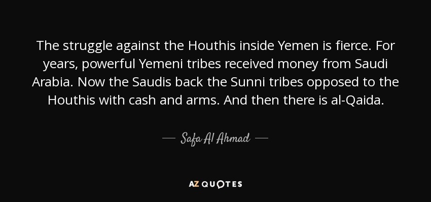 The struggle against the Houthis inside Yemen is fierce. For years, powerful Yemeni tribes received money from Saudi Arabia. Now the Saudis back the Sunni tribes opposed to the Houthis with cash and arms. And then there is al-Qaida. - Safa Al Ahmad