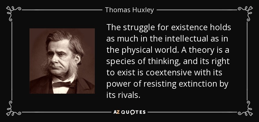 The struggle for existence holds as much in the intellectual as in the physical world. A theory is a species of thinking, and its right to exist is coextensive with its power of resisting extinction by its rivals. - Thomas Huxley