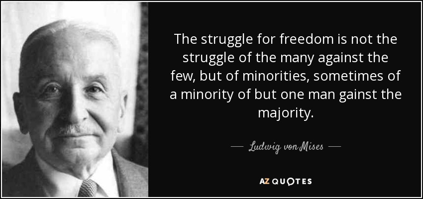 The struggle for freedom is not the struggle of the many against the few, but of minorities, sometimes of a minority of but one man gainst the majority. - Ludwig von Mises