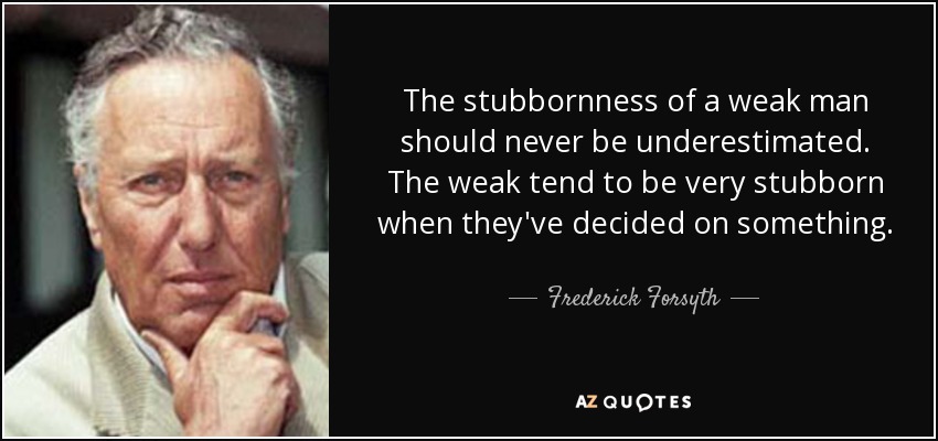 The stubbornness of a weak man should never be underestimated. The weak tend to be very stubborn when they've decided on something. - Frederick Forsyth