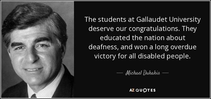 The students at Gallaudet University deserve our congratulations. They educated the nation about deafness, and won a long overdue victory for all disabled people. - Michael Dukakis
