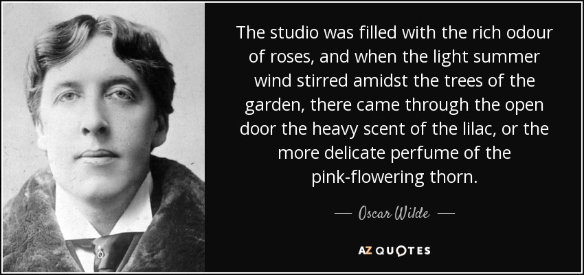 The studio was filled with the rich odour of roses, and when the light summer wind stirred amidst the trees of the garden, there came through the open door the heavy scent of the lilac, or the more delicate perfume of the pink-flowering thorn. - Oscar Wilde