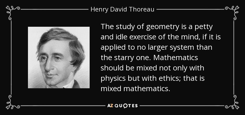 The study of geometry is a petty and idle exercise of the mind, if it is applied to no larger system than the starry one. Mathematics should be mixed not only with physics but with ethics; that is mixed mathematics. - Henry David Thoreau