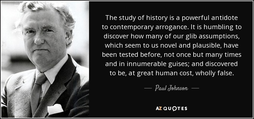 The study of history is a powerful antidote to contemporary arrogance. It is humbling to discover how many of our glib assumptions, which seem to us novel and plausible, have been tested before, not once but many times and in innumerable guises; and discovered to be, at great human cost, wholly false. - Paul Johnson