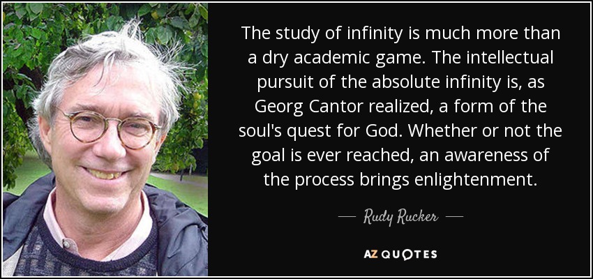 The study of infinity is much more than a dry academic game. The intellectual pursuit of the absolute infinity is, as Georg Cantor realized, a form of the soul's quest for God. Whether or not the goal is ever reached, an awareness of the process brings enlightenment. - Rudy Rucker