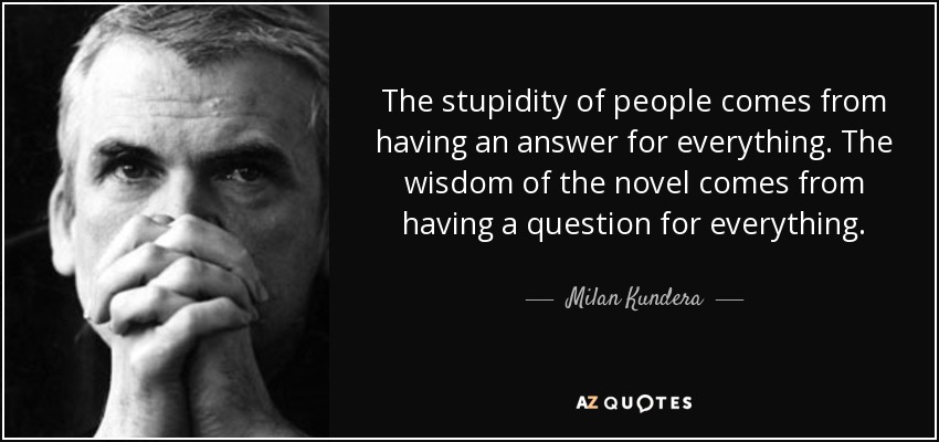 The stupidity of people comes from having an answer for everything. The wisdom of the novel comes from having a question for everything. - Milan Kundera