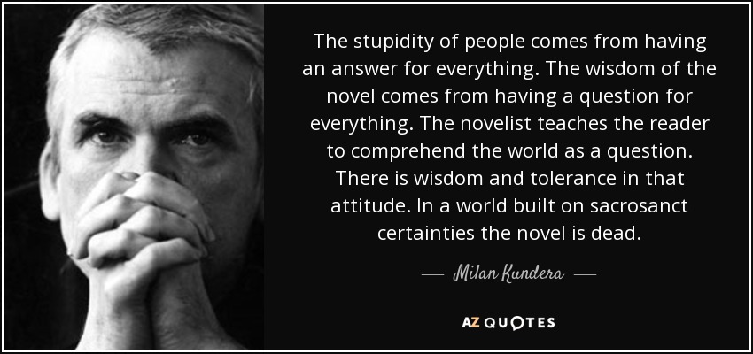 The stupidity of people comes from having an answer for everything. The wisdom of the novel comes from having a question for everything. The novelist teaches the reader to comprehend the world as a question. There is wisdom and tolerance in that attitude. In a world built on sacrosanct certainties the novel is dead. - Milan Kundera