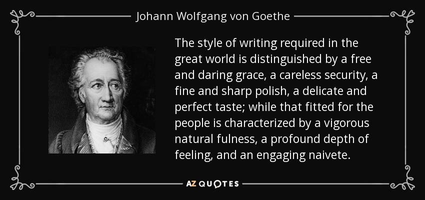 The style of writing required in the great world is distinguished by a free and daring grace, a careless security, a fine and sharp polish, a delicate and perfect taste; while that fitted for the people is characterized by a vigorous natural fulness, a profound depth of feeling, and an engaging naivete. - Johann Wolfgang von Goethe
