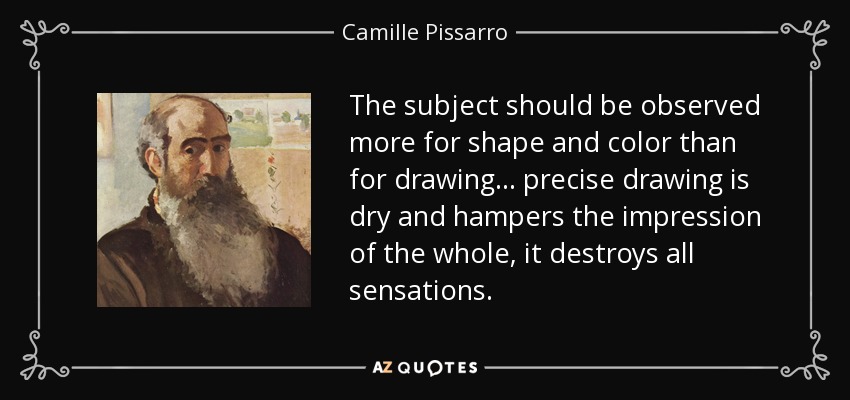 The subject should be observed more for shape and color than for drawing... precise drawing is dry and hampers the impression of the whole, it destroys all sensations. - Camille Pissarro
