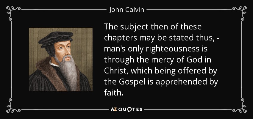 The subject then of these chapters may be stated thus, - man's only righteousness is through the mercy of God in Christ, which being offered by the Gospel is apprehended by faith. - John Calvin