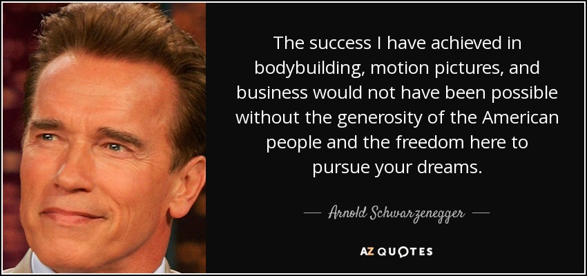 The success I have achieved in bodybuilding, motion pictures, and business would not have been possible without the generosity of the American people and the freedom here to pursue your dreams. - Arnold Schwarzenegger