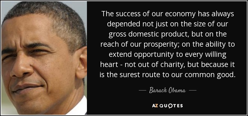 The success of our economy has always depended not just on the size of our gross domestic product, but on the reach of our prosperity; on the ability to extend opportunity to every willing heart - not out of charity, but because it is the surest route to our common good. - Barack Obama