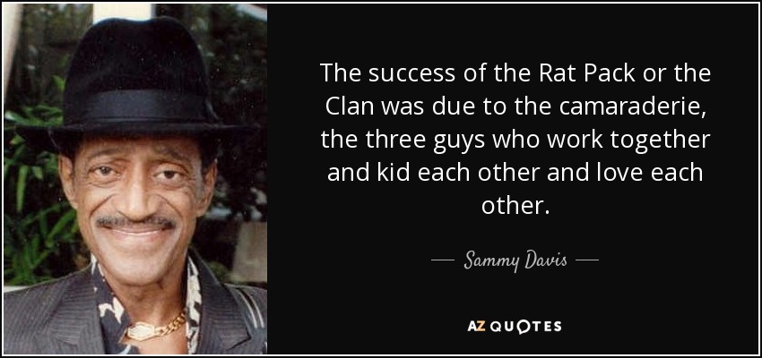 The success of the Rat Pack or the Clan was due to the camaraderie, the three guys who work together and kid each other and love each other. - Sammy Davis, Jr.